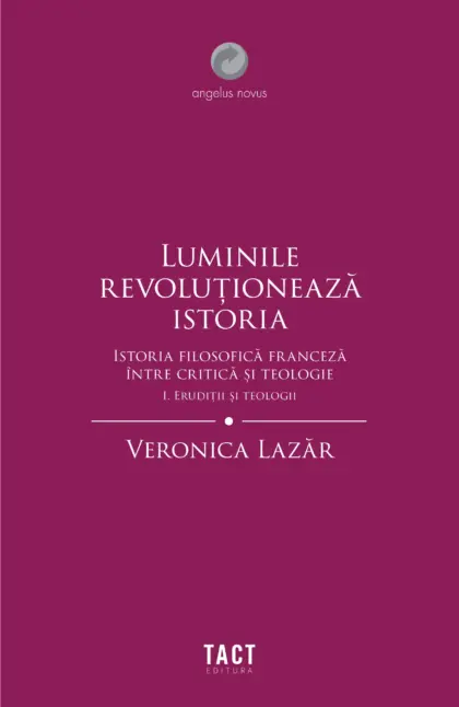 VERONICA LAZĂR - Luminile revoluționează istoria. Istoria filosofică franceză între critică și teologie. Vol. I ERUDIȚII ȘI TEOLOGII