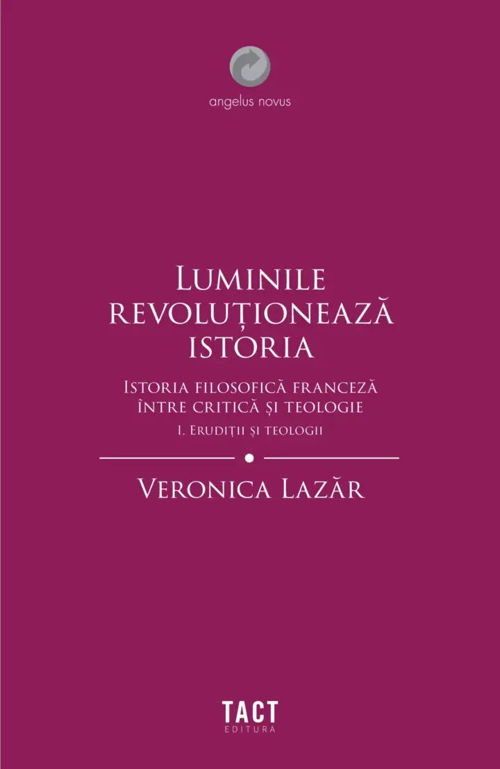 VERONICA LAZĂR - Luminile revoluționează istoria. Istoria filosofică franceză între critică și teologie. Vol. I ERUDIȚII ȘI TEOLOGII